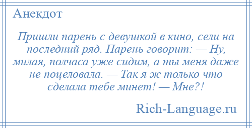 
    Пришли парень с девушкой в кино, сели на последний ряд. Парень говорит: — Ну, милая, полчаса уже сидим, а ты меня даже не поцеловала. — Так я ж только что сделала тебе минет! — Мне?!