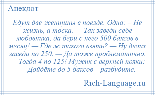 
    Едут две женщины в поезде. Одна: – Не жизнь, а тоска. — Так заведи себе любовника, да бери с него 500 баксов в месяц! — Где ж такого взять? — Ну двоих заведи по 250. — Да тоже проблематично. — Тогда 4 по 125! Мужик с верхней полки: — Дойдёте до 5 баксов – разбудите.