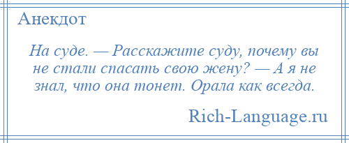 
    На суде. — Расскажите суду, почему вы не стали спасать свою жену? — А я не знал, что она тонет. Орала как всегда.