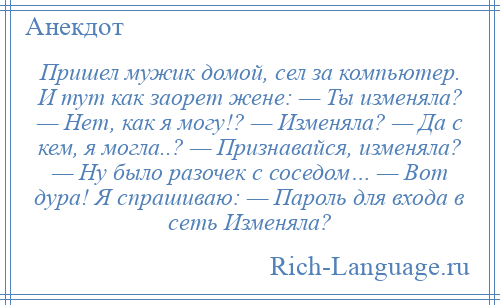 
    Пришел мужик домой, сел за компьютер. И тут как заорет жене: — Ты изменяла? — Нет, как я могу!? — Изменяла? — Да с кем, я могла..? — Признавайся, изменяла? — Ну было разочек с соседом… — Вот дура! Я спрашиваю: — Пароль для входа в сеть Изменяла?