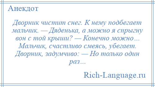 
    Дворник чистит снег. К нему подбегает мальчик. — Дяденька, а можно я спрыгну вон с той крыши? — Конечно можно… Мальчик, счастливо смеясь, убегает. Дворник, задумчиво: — Но только один раз…