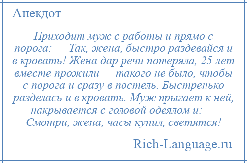 
    Приходит муж с работы и прямо с порога: — Так, жена, быстро раздевайся и в кровать! Жена дар речи потеряла, 25 лет вместе прожили — такого не было, чтобы с порога и сразу в постель. Быстренько разделась и в кровать. Муж прыгает к ней, накрывается с головой одеялом и: — Смотри, жена, часы купил, светятся!