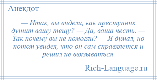 
    — Итак, вы видели, как преступник душит вашу тещу? — Да, ваша честь. — Так почему вы не помогли? — Я думал, но потом увидел, что он сам справляется и решил не ввязываться.