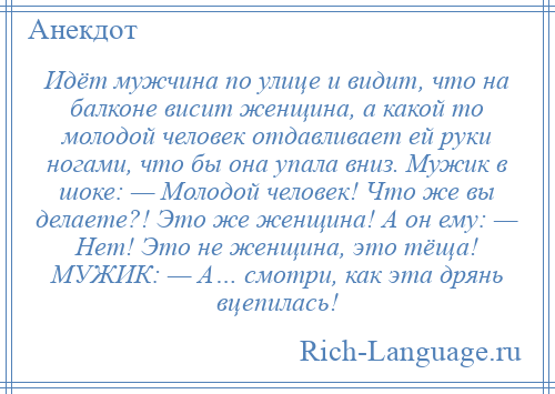 
    Идёт мужчина по улице и видит, что на балконе висит женщина, а какой то молодой человек отдавливает ей руки ногами, что бы она упала вниз. Мужик в шоке: — Молодой человек! Что же вы делаете?! Это же женщина! А он ему: — Нет! Это не женщина, это тёща! МУЖИК: — А… смотри, как эта дрянь вцепилась!