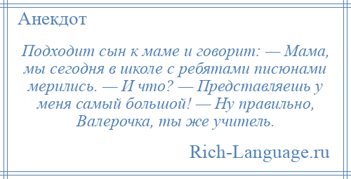 
    Подходит сын к маме и говорит: — Мама, мы сегодня в школе с ребятами писюнами мерились. — И что? — Представляешь у меня самый большой! — Ну правильно, Валерочка, ты же учитель.