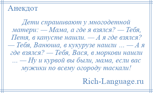 
    Дети спрашивают у многодетной матери: — Мама, а где я взялся? — Тебя, Петя, в капусте нашли. — А я где взялся? — Тебя, Ванюша, в кукурузе нашли … — А я где взялся? — Тебя, Вася, в моркови нашли … — Ну и курвой вы были, мама, если вас мужики по всему огороду таскали!