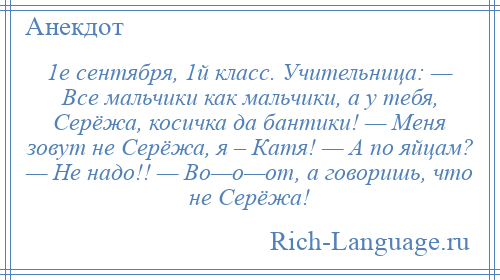 
    1е сентября, 1й класс. Учительница: — Все мальчики как мальчики, а у тебя, Серёжа, косичка да бантики! — Меня зовут не Серёжа, я – Катя! — А по яйцам? — Не надо!! — Во—о—от, а говоришь, что не Серёжа!