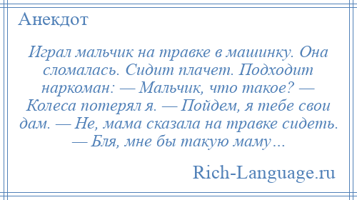 
    Играл мальчик на травке в машинку. Она сломалась. Сидит плачет. Подходит наркоман: — Мальчик, что такое? — Колеса потерял я. — Пойдем, я тебе свои дам. — Не, мама сказала на травке сидеть. — Бля, мне бы такую маму…