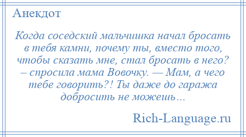 
    Когда соседский мальчишка начал бросать в тебя камни, почему ты, вместо того, чтобы сказать мне, стал бросать в него? – спросила мама Вовочку. — Мам, а чего тебе говорить?! Ты даже до гаража добросить не можешь…