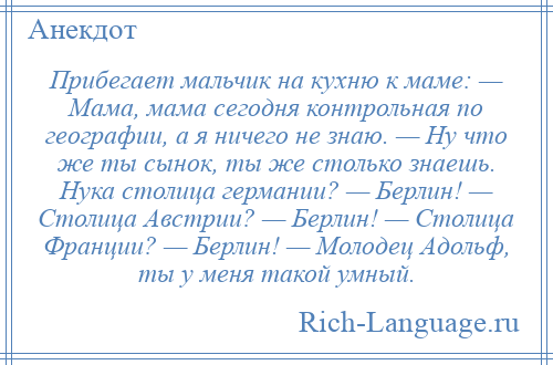 
    Прибегает мальчик на кухню к маме: — Мама, мама сегодня контрольная по географии, а я ничего не знаю. — Ну что же ты сынок, ты же столько знаешь. Нука столица германии? — Берлин! — Столица Австрии? — Берлин! — Столица Франции? — Берлин! — Молодец Адольф, ты у меня такой умный.