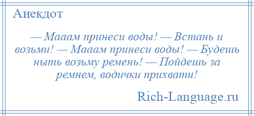 
    — Мааам принеси воды! — Встань и возьми! — Мааам принеси воды! — Будешь ныть возьму ремень! — Пойдешь за ремнем, водички прихвати!