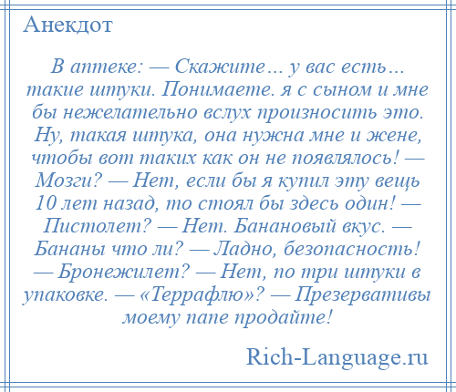 
    В аптеке: — Скажите… у вас есть… такие штуки. Понимаете. я с сыном и мне бы нежелательно вслух произносить это. Ну, такая штука, она нужна мне и жене, чтобы вот таких как он не появлялось! — Мозги? — Нет, если бы я купил эту вещь 10 лет назад, то стоял бы здесь один! — Пистолет? — Нет. Банановый вкус. — Бананы что ли? — Ладно, безопасность! — Бронежилет? — Нет, по три штуки в упаковке. — «Террафлю»? — Презервативы моему папе продайте!