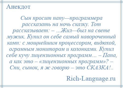 
    Сын просит папу—программера рассказать на ночь сказку. Тот рассказывает: – …Жил—был на свете мужик. Купил он себе самый навороченный комп: с мощнейшим процессором, видюхой, огромным монитором и колонками. Купил себе кучу лицензионных программ… – Папа, а как это – «лицензионных программ»? – Спи, сынок, я ж говорю – это СКАЗКА!..