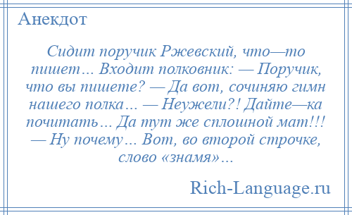 
    Сидит поручик Ржевский, что—то пишет… Входит полковник: — Поручик, что вы пишете? — Да вот, сочиняю гимн нашего полка… — Неужели?! Дайте—ка почитать… Да тут же сплошной мат!!! — Ну почему… Вот, во второй строчке, слово «знамя»…