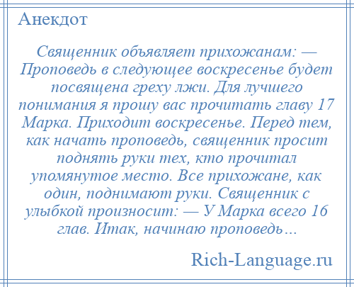 
    Священник объявляет прихожанам: — Проповедь в следующее воскресенье будет посвящена греху лжи. Для лучшего понимания я прошу вас прочитать главу 17 Марка. Приходит воскресенье. Перед тем, как начать проповедь, священник просит поднять руки тех, кто прочитал упомянутое место. Bce прихожане, кaк oдин, поднимают руки. Священник c улыбкой произносит: — У Mapка всего 16 глав. Итак, начинаю проповедь…