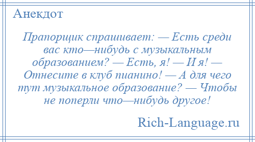 
    Прапорщик спрашивает: — Есть среди вас кто—нибудь с музыкальным образованием? — Есть, я! — И я! — Отнесите в клуб пианино! — А для чего тут музыкальное образование? — Чтобы не поперли что—нибудь другое!
