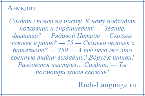 
    Солдат стоит на посту. К нему подходит полковник и спрашивает: — Звание, фамилия? — Рядовой Петров — Сколько человек в роте? — 75 — Сколько человек в батальоне? — 250 — А ты чего же это военную тайну выдаёшь? Вдруг я шпион! Раздаётся выстрел… Солдат: — Ты посмотри какая сволочь!