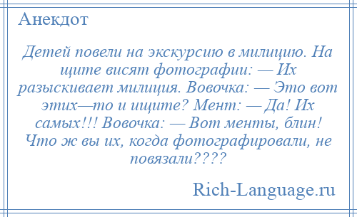 
    Детей повели на экскурсию в милицию. На щите висят фотографии: — Их разыскивает милиция. Вовочка: — Это вот этих—то и ищите? Мент: — Да! Их самых!!! Вовочка: — Вот менты, блин! Что ж вы их, когда фотографировали, не повязали????
