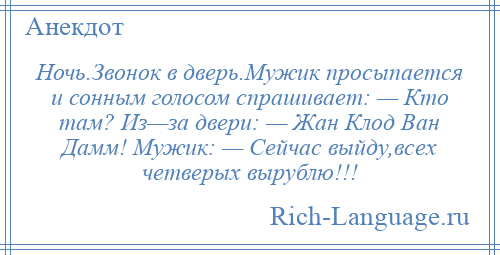 
    Ночь.Звонок в дверь.Мужик просыпается и сонным голосом спрашивает: — Кто там? Из—за двери: — Жан Клод Ван Дамм! Мужик: — Сейчас выйду,всех четверых вырублю!!!