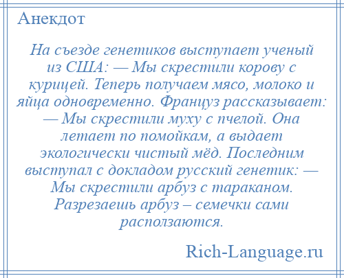 
    На съезде генетиков выступает ученый из США: — Мы скрестили корову с курицей. Теперь получаем мясо, молоко и яйца одновременно. Француз рассказывает: — Мы скрестили муху с пчелой. Она летает по помойкам, а выдает экологически чистый мёд. Последним выступал с докладом русский генетик: — Мы скрестили арбуз с тараканом. Разрезаешь арбуз – семечки сами расползаются.