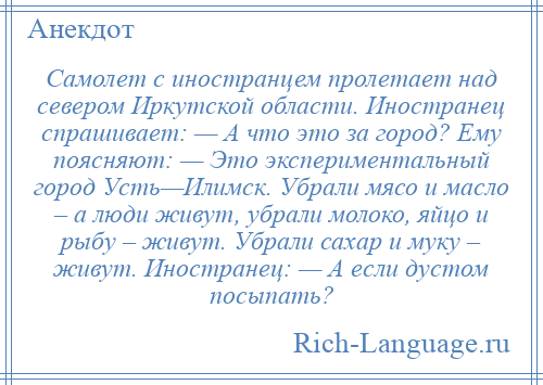 
    Самолет с иностранцем пролетает над севером Иркутской области. Иностранец спрашивает: — А что это за город? Ему поясняют: — Это экспериментальный город Усть—Илимск. Убрали мясо и масло – а люди живут, убрали молоко, яйцо и рыбу – живут. Убрали сахар и муку – живут. Иностранец: — А если дустом посыпать?