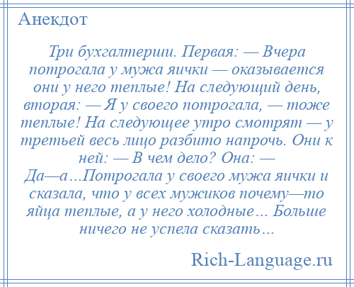 
    Три бухгалтерши. Первая: — Вчера потрогала у мужа яички — оказывается они у него теплые! На следующий день, вторая: — Я у своего потрогала, — тоже теплые! На следующее утро смотрят — у третьей весь лицо разбито напрочь. Они к ней: — В чем дело? Она: — Да—а…Потрогала у своего мужа яички и сказала, что у всех мужиков почему—то яйца теплые, а у него холодные… Больше ничего не успела сказать…