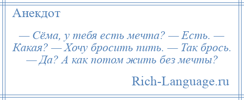 
    — Сёма, у тебя есть мечта? — Есть. — Какая? — Хочу бросить пить. — Так брось. — Да? А как потом жить без мечты?