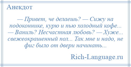 
    — Привет, че делаешь? — Сижу на подоконнике, курю и пью холодный кофе... — Ваниль? Несчастная любовь? — Хуже... свежеокрашенный пол... Так мне и надо, не фиг было от двери начинать...