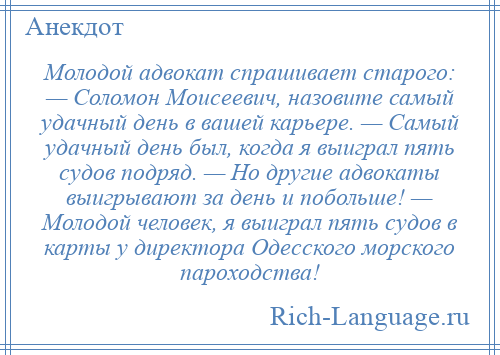 
    Молодой адвокат спрашивает старого: — Соломон Моисеевич, назовите самый удачный день в вашей карьере. — Самый удачный день был, когда я выиграл пять судов подряд. — Но другие адвокаты выигрывают за день и побольше! — Молодой человек, я выиграл пять судов в карты у директора Одесского морского пароходства!