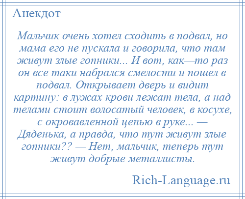 
    Мальчик очень хотел сходить в подвал, но мама его не пускала и говорила, что там живут злые гопники... И вот, как—то раз он все таки набрался смелости и пошел в подвал. Открывает дверь и видит картину: в лужах крови лежат тела, а над телами стоит волосатый человек, в косухе, с окровавленной цепью в руке... — Дяденька, а правда, что тут живут злые гопники?? — Нет, мальчик, теперь тут живут добрые металлисты.