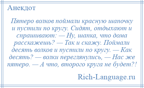 
    Пятеро волков поймали красную шапочку и пустили по кругу. Сидят, отдыхают и спрашивают: — Ну, шапка, что дома расскажешь? — Так и скажу. Поймали десять волков и пустили по кругу. — Как десять? — волки переглянулись, — Нас же пятеро. — А что, второго круга не будет?!