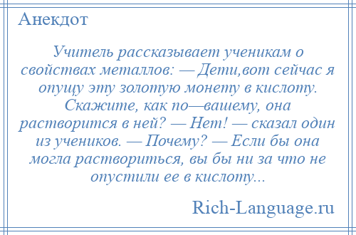 
    Учитель рассказывает ученикам о свойствах металлов: — Дети,вот сейчас я опущу эту золотую монету в кислоту. Скажите, как по—вашему, она растворится в ней? — Hет! — сказал один из учеников. — Почему? — Если бы она могла раствориться, вы бы ни за что не опустили ее в кислоту...