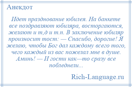 
    Идет празднование юбилея. На банкете все поздравляют юбиляра, восторгаются, желают и т,д и т.п. В заключение юбиляр произносит тост: — Спасибо, дорогие! Я желаю, чтобы Бог дал каждому всего того, чего каждый из вас пожелал мне в душе. Аминь! — И гости как—то сразу все побледнели...