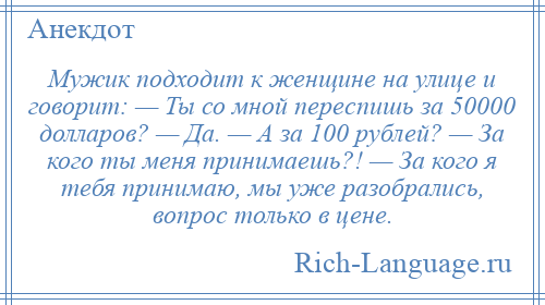 
    Мужик подходит к женщине на улице и говорит: — Ты со мной переспишь за 50000 долларов? — Да. — А за 100 рублей? — За кого ты меня принимаешь?! — За кого я тебя принимаю, мы уже разобрались, вопрос только в цене.