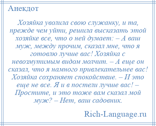 
    Хозяйка уволила свою служанку, и та, прежде чем уйти, решила высказать этой хозяйке все, что о ней думает: – А ваш муж, между прочим, сказал мне, что я готовлю лучше вас! Хозяйка с невозмутимым видом молчит. – А еще он сказал, что я намного привлекательнее вас! Хозяйка сохраняет спокойствие. – И это еще не все. Я и в постели лучше вас! – Простите, и это тоже вам сказал мой муж? – Нет, ваш садовник.