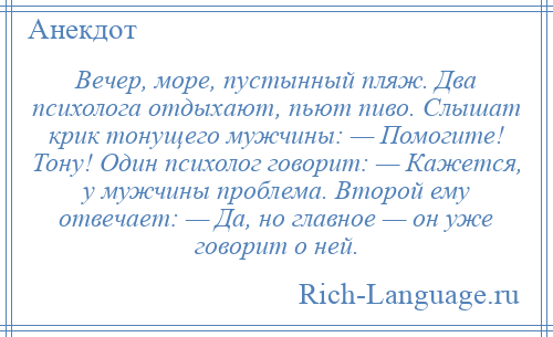 
    Вечер, море, пустынный пляж. Два психолога отдыхают, пьют пиво. Слышат крик тонущего мужчины: — Помогите! Тону! Один психолог говорит: — Кажется, у мужчины проблема. Второй ему отвечает: — Да, но главное — он уже говорит о ней.