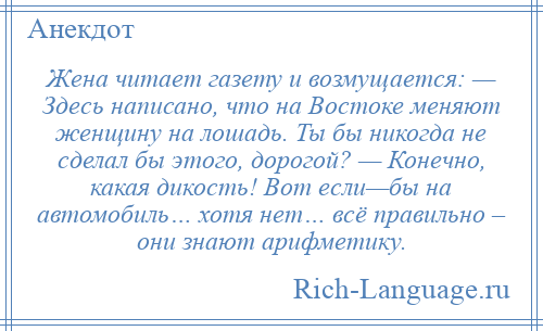 
    Жена читает газету и возмущается: — Здесь написано, что на Востоке меняют женщину на лошадь. Ты бы никогда не сделал бы этого, дорогой? — Конечно, какая дикость! Вот если—бы на автомобиль… хотя нет… всё правильно – они знают арифметику.