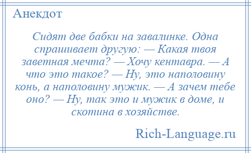 
    Сидят две бабки на завалинке. Одна спрашивает другую: — Какая твоя заветная мечта? — Хочу кентавра. — А что это такое? — Ну, это наполовину конь, а наполовину мужик. — А зачем тебе оно? — Ну, так это и мужик в доме, и скотина в хозяйстве.