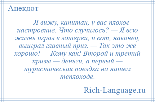 
    — Я вижу, капитан, у вас плохое настроение. Что случилось? — Я всю жизнь играл в лотереи, и вот, наконец, выиграл главный приз. — Так это же хорошо! — Кому как! Второй и третий призы — деньги, а первый — туристическая поездка на нашем теплоходе.