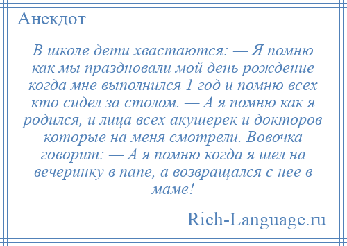 
    В школе дети хвастаются: — Я помню как мы праздновали мой день рождение когда мне выполнился 1 год и помню всех кто сидел за столом. — А я помню как я родился, и лица всех акушерек и докторов которые на меня смотрели. Вовочка говорит: — А я помню когда я шел на вечеринку в папе, а возвращался с нее в маме!