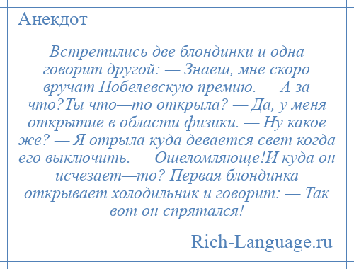 
    Встретились две блондинки и одна говорит другой: — Знаеш, мне скоро вручат Нобелевскую премию. — А за что?Ты что—то открыла? — Да, у меня открытие в области физики. — Ну какое же? — Я отрыла куда девается свет когда его выключить. — Ошеломляюще!И куда он исчезает—то? Первая блондинка открывает холодильник и говорит: — Так вот он спрятался!