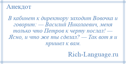 
    В кабинет к директору заходит Вовочка и говорит: — Василий Николаевич, меня только что Петров к черту послал! — Ясно, и что же ты сделал? — Так вот я и пришел к вам.
