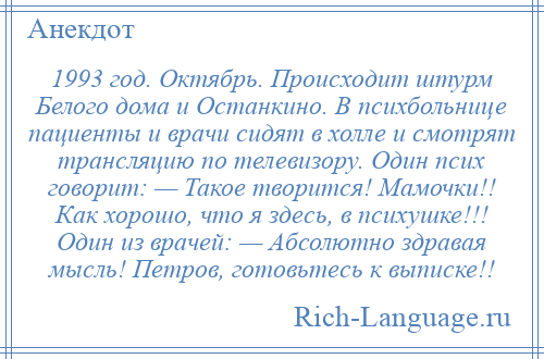 
    1993 год. Октябрь. Происходит штурм Белого дома и Останкино. В психбольнице пациенты и врачи сидят в холле и смотрят трансляцию по телевизору. Один псих говорит: — Такое творится! Мамочки!! Как хорошо, что я здесь, в психушке!!! Один из врачей: — Абсолютно здравая мысль! Петров, готовьтесь к выписке!!