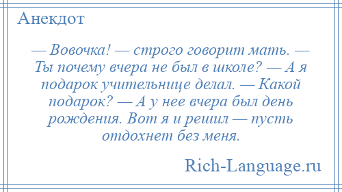 
    — Вовочка! — строго говорит мать. — Ты почему вчера не был в школе? — А я подарок учительнице делал. — Какой подарок? — А у нее вчера был день рождения. Вот я и решил — пусть отдохнет без меня.