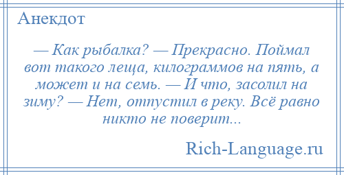 
    — Как рыбалка? — Прекрасно. Поймал вот такого леща, килограммов на пять, а может и на семь. — И что, засолил на зиму? — Нет, отпустил в реку. Всё равно никто не поверит...