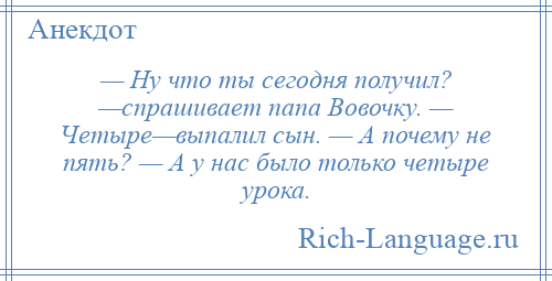 
    — Ну что ты сегодня получил? —спрашивает папа Вовочку. — Четыре—выпалил сын. — А почему не пять? — А у нас было только четыре урока.
