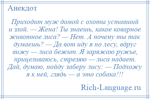 
    Приходит муж домой с охоты уставший и злой. — Жена! Ты знаешь, какое коварное животное лиса? — Нет. А почему ты так думаешь? — Да вот иду я по лесу, вдруг вижу — лиса бежит. Я заряжаю ружье, прицеливаюсь, стреляю — лиса падает. Дай, думаю, пойду заберу лису: — Подхожу я к ней, глядь — а это собака!!!