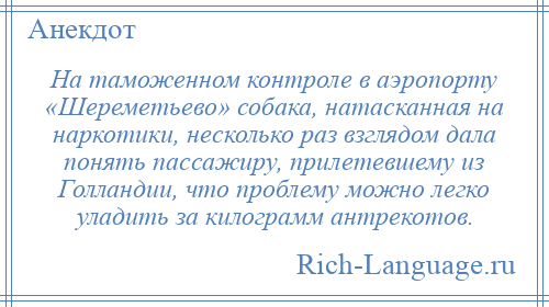 
    На таможенном контроле в аэропорту «Шереметьево» собака, натасканная на наркотики, несколько раз взглядом дала понять пассажиру, прилетевшему из Голландии, что проблему можно легко уладить за килограмм антрекотов.