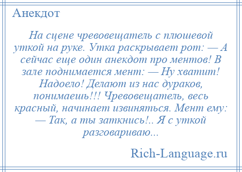 
    На сцене чревовещатель с плюшевой уткой на руке. Утка раскрывает рот: — А сейчас еще один анекдот про ментов! В зале поднимается мент: — Ну хватит! Надоело! Делают из нас дураков, понимаешь!!! Чревовещатель, весь красный, начинает извиняться. Мент ему: — Так, а ты заткнись!.. Я с уткой разговариваю...