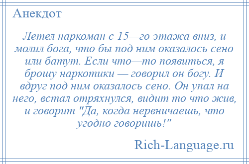 
    Летел наркоман с 15—го этажа вниз, и молил бога, что бы под ним оказалось сено или батут. Если что—то появиться, я брошу наркотики — говорил он богу. И вдруг под ним оказалось сено. Он упал на него, встал отряхнулся, видит то что жив, и говорит Да, когда нервничаешь, что угодно говоришь! 